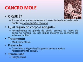 CANCRO MOLE
• O QUE É?
– é uma doença sexualmente transmissível causada pela
bactéria Haemophilus ducreyi.
• Qual região do corpo é atingida?
– normalmente na glande do pênis, escroto ou lados do
pênis no homem, ou nos lábios maiores ou menores da
vulva na mulher.
• Tratamento
– Medicamentoso.
• Prevenção
– Camisinha e Higienização genital antes e após o
relacionamento sexual.
• Transmissão
– Relação sexual.
 