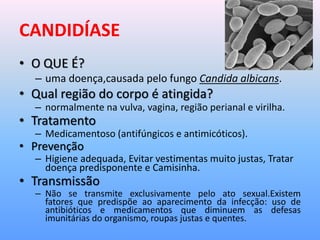CANDIDÍASE
• O QUE É?
– uma doença,causada pelo fungo Candida albicans.
• Qual região do corpo é atingida?
– normalmente na vulva, vagina, região perianal e virilha.
• Tratamento
– Medicamentoso (antifúngicos e antimicóticos).
• Prevenção
– Higiene adequada, Evitar vestimentas muito justas, Tratar
doença predisponente e Camisinha.
• Transmissão
– Não se transmite exclusivamente pelo ato sexual.Existem
fatores que predispõe ao aparecimento da infecção: uso de
antibióticos e medicamentos que diminuem as defesas
imunitárias do organismo, roupas justas e quentes.
 
