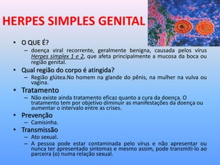 HERPES SIMPLES GENITAL
• O QUE É?
– doença viral recorrente, geralmente benigna, causada pelos vírus
Herpes simplex 1 e 2, que afeta principalmente a mucosa da boca ou
região genital.
• Qual região do corpo é atingida?
– Região glútea.No homem na glande do pênis, na mulher na vulva ou
vagina.
• Tratamento
– Não existe ainda tratamento eficaz quanto a cura da doença. O
tratamento tem por objetivo diminuir as manifestações da doença ou
aumentar o intervalo entre as crises.
• Prevenção
– Camisinha.
• Transmissão
– Ato sexual.
– A pessoa pode estar contaminada pelo vírus e não apresentar ou
nunca ter apresentado sintomas e mesmo assim, pode transmití-lo ao
parceira (o) numa relação sexual.
 