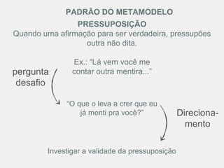 “O que o leva a crer que eu
já menti pra você?”
Investigar a validade da pressuposição
PRESSUPOSIÇÃO
Quando uma afirmação para ser verdadeira, pressupões
outra não dita.
Ex.: “Lá vem você me
contar outra mentira...”
PADRÃO DO METAMODELO
pergunta
desafio
Direciona-
mento
 
