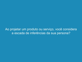 Ao projetar um produto ou serviço, você considera
a escada de inferências da sua persona?
 