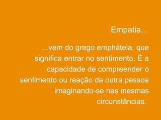 Empatia…
…vem do grego empháteia, que
significa entrar no sentimento. É a
capacidade de compreender o
sentimento ou reação da outra pessoa
imaginando-se nas mesmas
circunstâncias.
 