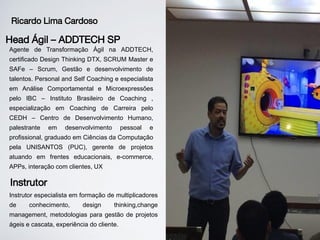 Agente de Transformação Ágil na ADDTECH,
certificado Design Thinking DTX, SCRUM Master e
SAFe – Scrum, Gestão e desenvolvimento de
talentos. Personal and Self Coaching e especialista
em Análise Comportamental e Microexpressões
pelo IBC – Instituto Brasileiro de Coaching ,
especialização em Coaching de Carreira pelo
CEDH – Centro de Desenvolvimento Humano,
palestrante em desenvolvimento pessoal e
profissional, graduado em Ciências da Computação
pela UNISANTOS (PUC), gerente de projetos
atuando em frentes educacionais, e-commerce,
APPs, interação com clientes, UX
Ricardo Lima Cardoso
Head Ágil – ADDTECH SP
Instrutor especialista em formação de multiplicadores
de conhecimento, design thinking,change
management, metodologias para gestão de projetos
ágeis e cascata, experiência do cliente.
Instrutor
 