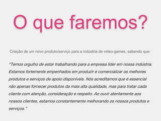 O que faremos?
Criação de um novo produto/serviço para a indústria de video-games, sabendo que:
“Temos orgulho de estar trabalhando para a empresa líder em nossa indústria.
Estamos fortemente empenhados em produzir e comercializar os melhores
produtos e serviços de apoio disponíveis. Nós acreditamos que é essencial
não apenas fornecer produtos da mais alta qualidade, mas para tratar cada
cliente com atenção, consideração e respeito. Ao ouvir atentamente aos
nossos clientes, estamos constantemente melhorando os nossos produtos e
serviços.”
 