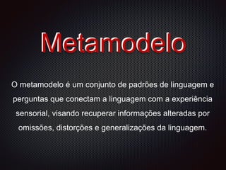 Metamodelo
O metamodelo é um conjunto de padrões de linguagem e
perguntas que conectam a linguagem com a experiência
sensorial, visando recuperar informações alteradas por
omissões, distorções e generalizações da linguagem.
Metamodelo
 