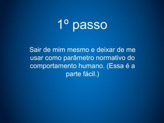 1º passo
Sair de mim mesmo e deixar de me
usar como parâmetro normativo do
comportamento humano. (Essa é a
parte fácil.)
 