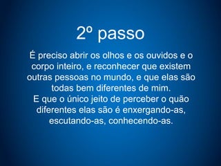 2º passo
É preciso abrir os olhos e os ouvidos e o
corpo inteiro, e reconhecer que existem
outras pessoas no mundo, e que elas são
todas bem diferentes de mim.
E que o único jeito de perceber o quão
diferentes elas são é enxergando-as,
escutando-as, conhecendo-as.
 