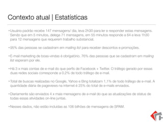 Contexto atual | Estatísticas
•Usuário padrão recebe 147 mensagens/ dia, leva 2h30 para ler e responder estas mensagens.
Sendo que em 5 minutos, delega 71 mensagens, em 55 minutos responde a 64 e leva 1h30
para 12 mensagens que requerem trabalho substancial.
•95% das pessoas se cadastram em mailing list para receber descontos e promoções.
•E-mail marketing de boas-vindas é obrigatório. 76% das pessoas que se cadastram em mailing
list esperam por ele.
•Há 3 x mais contas de e-mail do que perﬁs de Facebook + Twitter. O tráfego gerado por essas
duas redes sociais corresponde a 0,2% de todo tráfego de e-mail.
•Total de buscas realizadas no Google, Yahoo e Bing totalizam 1,1% de todo tráfego de e-mail. A
quantidade diária de pageviews na internet é 25% do total de e-mails enviados.
•Diariamente são enviados 4 x mais mensagens de e-mail do que as atualizações de status de
todas essas atividades on-line juntas.
•Nesses dados, não estão incluídas as 106 bilhões de mensagens de SPAM.
 
