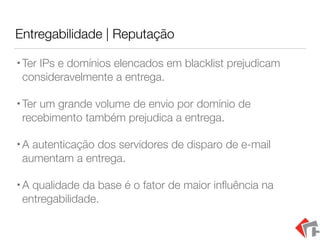 Entregabilidade | Reputação
•Ter IPs e domínios elencados em blacklist prejudicam
consideravelmente a entrega.
•Ter um grande volume de envio por domínio de
recebimento também prejudica a entrega.
•A autenticação dos servidores de disparo de e-mail
aumentam a entrega.
•A qualidade da base é o fator de maior inﬂuência na
entregabilidade.
 