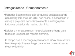 Entregabilidade | Comportamento
•Reportar Spam é mais fácil do que se descadastrar de
um mailing (em mais de 70% dos casos, é necessário 2
clicks) e prejudica consideravelmente a entrega para
todos os usuários de mesmo domínio.
•Deletar a mensagem sem ler prejudica a entrega para
todos os usuários de mesmo domínio.
•O tempo que a mensagem permanece inbox sem ser lida
também prejudica a entrega para todos os usuários de
mesmo domínio.
 
