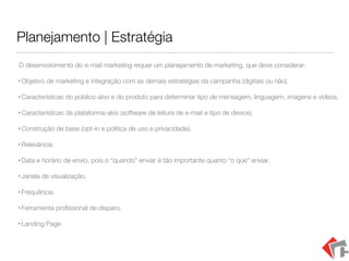 Planejamento | Estratégia
O desenvolvimento do e-mail marketing requer um planejamento de marketing, que deve considerar:
• Objetivo de marketing e integração com as demais estratégias da campanha (digitais ou não).
• Características do público-alvo e do produto para determinar tipo de mensagem, linguagem, imagens e vídeos.
• Características da plataforma-alvo (software de leitura de e-mail e tipo de device).
• Construção de base (opt-in e política de uso e privacidade).
• Relevância.
• Data e horário de envio, pois o “quando” enviar é tão importante quanto “o que” enviar.
• Janela de visualização.
• Frequência.
• Ferramenta proﬁssional de disparo.
• Landing Page
 