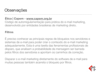 Observações
Ética | Capem - www.capem.org.br 
Código de autorregulamentação para prática do e-mail marketing,
desenvolvido por entidades brasileiras de marketing direto.
Filtros
É preciso conhecer as principais regras de bloqueios nos servidores e
sistemas de e-mail para poder criar o conteúdo do e-mail marketing
adequadamente. Esta é uma tarefa das ferramentas proﬁssionais de
disparo, que analisam a probabilidade da mensagem ser barrada
pelos ﬁltros dos servidores e apontam os caminhos de correção.
Disparar o e-mail marketing diretamente do software de e-mail para
muitas pessoas também acarreta o bloqueio por ﬁltros.
 