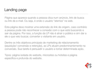 Landing page
Página que aparece quando a pessoa clica num anúncio, link de busca
ou link de e-mail. Ou seja, é onde o usuário “aterriza” na web.
Esta página deve mostrar uma extensão do link de origem, caso contrário
a pessoa pode não reconhecer a conexão com o que está buscando e
sair da página. Por isso, a função da LP não é atrair o público e sim dar a
ele o que veio buscar, converter o visitante em usuário.
Dentre os três objetivos principais de marketing de relacionamento
(aquisição/ conversão e retenção), as LPs atuam predominantemente na
conversão. Sua tarefa é persuadir o usuário a tomar determinada ação.
Tipos: página isolada do website, microsites ou hotsites e página
especíﬁca e profunda do website.
 