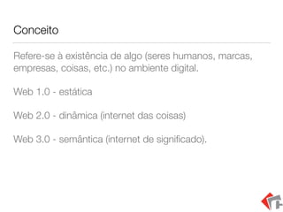 Conceito
Refere-se à existência de algo (seres humanos, marcas,
empresas, coisas, etc.) no ambiente digital.
Web 1.0 - estática
Web 2.0 - dinâmica (internet das coisas)
Web 3.0 - semântica (internet de signiﬁcado).
 