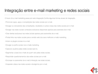Integração entre e-mail marketing e redes sociais
O futuro do e-mail marketing passa por esta integração.Conﬁra algumas formas atuais de integração.
• Promover jogos, apps e competições das redes sociais por e-mail.
• Divulgar os vencedores das competições, resultados e outras coisas das redes sociais por e-mail.
• Divulgar nas redes sociais conteúdos exclusivos disponíveis apenas para assinares de e-mail.
• Criar ofertas exclusivas nas redes sociais apenas para assinantes de e-mail.
• Postar links nas redes sociais para a versão web dos seus melhores e-mails marketing.
• Incluir os plugins sociais no e-mail.
• Divulgar os perﬁs sociais nos e-mails marketing.
• Capturar usuários pelas redes sociais (opt-in).
• Segmentar a base de e-mails de quem veio pelas redes sociais.
• Responder questionamentos das redes sociais por e-mail.
• Encorajar os assinantes de e-mail à interação nas redes sociais.
• Hospedar vídeos nas redes sociais e divulgá-los por e-mail.
 