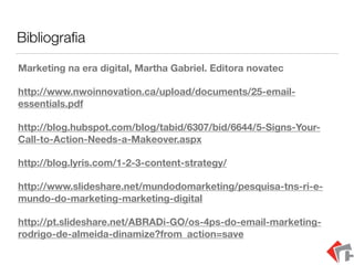 Bibliograﬁa
Marketing na era digital, Martha Gabriel. Editora novatec
http://www.nwoinnovation.ca/upload/documents/25-email-
essentials.pdf
http://blog.hubspot.com/blog/tabid/6307/bid/6644/5-Signs-Your-
Call-to-Action-Needs-a-Makeover.aspx
http://blog.lyris.com/1-2-3-content-strategy/
http://www.slideshare.net/mundodomarketing/pesquisa-tns-ri-e-
mundo-do-marketing-marketing-digital
http://pt.slideshare.net/ABRADi-GO/os-4ps-do-email-marketing-
rodrigo-de-almeida-dinamize?from_action=save
 