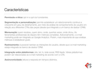 Características
Permissão e ética: opt-in e opt-out constantes.
Segmentação e personalização: permite estabelecer um relacionamento contínuo e
crescente em grau de detalhamento, por meio da análise de comportamento do usuário em
relação aos diferentes CTAs das peças (desde que integrado a um banco de dados/ CRM).
Mensuração: quem recebeu, quem abriu, onde, quantas vezes, onde clicou. As
ferramentas proﬁssionais de disparo têm métricas completas. Adicionalmente, o e-mail
marketing pode ser integrado ao Google Analytics. Porém, mais importante do que analisar
métricas é estabelecer goals.
Rastreamento: é possível rastrear as interações do usuário, desde que o e-mail marketing
esteja integrado ao banco de dados/ CRM.
Integração entre plataformas: site, tel, tv, rede social, RSS feeds. Várias plataformas
podem ser relacionadas ao e-mail marketing de acordo com o CTA.
Assincronicidade: leitura e resposta em tempos distintos.
 