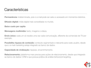 Características
Permanência: indeterminada, pois o e-mail pode ser salvo e acessado em momentos distintos.
Difusão digital: mídia digital mais consolidada no mundo.
Baixo custo per capita
Mensagens multimídia: texto, imagens e vídeos.
Envio único: cada um só recebe uma vez cada comunicação, diferente de comerciais de TV por
exemplo.
Possibilita riqueza de conteúdo: conteúdo segmentado e relevante para cada usuário, desde
que o e-mail marketing esteja integrado ao banco de dados.
Capacidade de viralização: repasse, encaminhamento.
Relacionamento: plataforma mais precisa para ações de relacionamento, desde que integrado
ao banco de dados/ CRM e que possua prática de análise behavioral targeting.
 