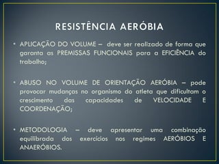 • APLICAÇÃO DO VOLUME – deve ser realizado de forma que
garanta as PREMISSAS FUNCIONAIS para a EFICIÊNCIA do
trabalho;
• ABUSO NO VOLUME DE ORIENTAÇÃO AERÓBIA – pode
provocar mudanças no organismo do atleta que dificultam o
crescimento das capacidades de VELOCIDADE E
COORDENAÇÃO;
• METODOLOGIA – deve apresentar uma combinação
equilibrada dos exercícios nos regimes AERÓBIOS E
ANAERÓBIOS.
 