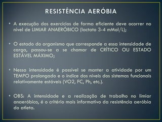 • A execução dos exercícios de forma eficiente deve ocorrer no
nível de LIMIAR ANAERÓBICO (lactato 3-4 mMol/L);
• O estado do organismo que corresponde a essa intensidade de
carga, passou-se a se chamar de CRÍTICO OU ESTADO
ESTÁVEL MÁXIMO;
• Nessa intensidade é possível se manter a atividade por um
TEMPO prolongado e o índice dos níveis dos sistemas funcionais
relativamente estáveis (VO2, FC, Ph, etc.).
• OBS: A intensidade e a realização de trabalho no limiar
anaeróbico, é o critério mais informativo da resistência aeróbia
do atleta.
 