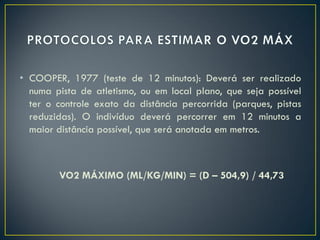 • COOPER, 1977 (teste de 12 minutos): Deverá ser realizado
numa pista de atletismo, ou em local plano, que seja possível
ter o controle exato da distância percorrida (parques, pistas
reduzidas). O indivíduo deverá percorrer em 12 minutos a
maior distância possível, que será anotada em metros.
VO2 MÁXIMO (ML/KG/MIN) = (D – 504,9) / 44,73
 