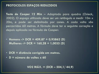 PROTOCOLOS ESPAÇOS REDUZIDOS
Teste de Cooper 12 Min – Adaptado para quadra (Osieck,
2002). O espaço utilizado deve ser um retângulo e medir 10m x
20m, e pode ser delimitado por cones. A cada volta são
percorridos 60 metros. A fórmula deve ter a seguinte correção e
depois aplicada na fórmula de Cooper:
• Homens -> DCR = 409,87 + 0,93862 (D)
Mulheres -> DCR = 160,28 + 1,0035 (D)
• DCR = distância corrigida em metros.
• D = número de voltas x 60
VO2 MÁX. = (DCR – 504,1/ 44,9)
 