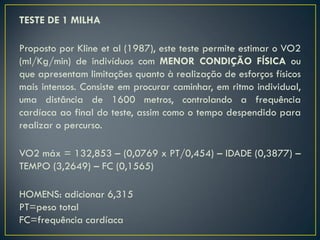 TESTE DE 1 MILHA
Proposto por Kline et al (1987), este teste permite estimar o VO2
(ml/Kg/min) de indivíduos com MENOR CONDIÇÃO FÍSICA ou
que apresentam limitações quanto à realização de esforços físicos
mais intensos. Consiste em procurar caminhar, em ritmo individual,
uma distância de 1600 metros, controlando a frequência
cardíaca ao final do teste, assim como o tempo despendido para
realizar o percurso.
VO2 máx = 132,853 – (0,0769 x PT/0,454) – IDADE (0,3877) –
TEMPO (3,2649) – FC (0,1565)
HOMENS: adicionar 6,315
PT=peso total
FC=frequência cardíaca
 