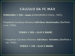 FCMÁXIMA = 220 – idade (KARNORVEN E COLS., 1957);
Frequência Cardíaca Máxima: indivíduos destreinados (Sheffield
e col, 1965):
FCMÁX = 205 – (0,42 X IDADE)
• Frequência Cardíaca Máxima: indivíduos treinados (Sheffield e
col, 1965) :
FCMÁX = 198 – (0,42 X IDADE)
 