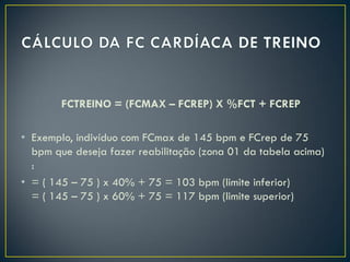FCTREINO = (FCMAX – FCREP) X %FCT + FCREP
• Exemplo, indivíduo com FCmax de 145 bpm e FCrep de 75
bpm que deseja fazer reabilitação (zona 01 da tabela acima)
:
• = ( 145 – 75 ) x 40% + 75 = 103 bpm (limite inferior)
= ( 145 – 75 ) x 60% + 75 = 117 bpm (limite superior)
 