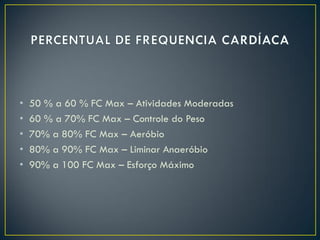 • 50 % a 60 % FC Max – Atividades Moderadas
• 60 % a 70% FC Max – Controle do Peso
• 70% a 80% FC Max – Aeróbio
• 80% a 90% FC Max – Liminar Anaeróbio
• 90% a 100 FC Max – Esforço Máximo
 