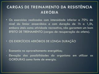 • Os exercícios realizados com intensidade inferior a 70% do
nível do limiar anaeróbico e com duração de 1h a 1,5h,
embora úteis como atividade recreativa, não garantem um bom
EFEITO DE TREINAMENTO (cargas de recuperação do atleta).
• OS EXERCÍCIOS AERÓBIOS DE LONGA DURAÇÃO
- Economia no aproveitamento energético;
- Elevação das possibilidades do organismo em utilizar as
GORDURAS como fonte de energia.
 