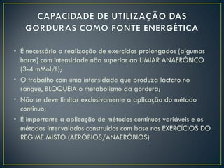 • É necessário a realização de exercícios prolongados (algumas
horas) com intensidade não superior ao LIMIAR ANAERÓBICO
(3-4 mMol/L);
• O trabalho com uma intensidade que produza lactato no
sangue, BLOQUEIA o metabolismo da gordura;
• Não se deve limitar exclusivamente a aplicação do método
continuo;
• É importante a aplicação de métodos contínuos variáveis e os
métodos intervalados construídos com base nos EXERCÍCIOS DO
REGIME MISTO (AERÓBIOS/ANAERÓBIOS).
 