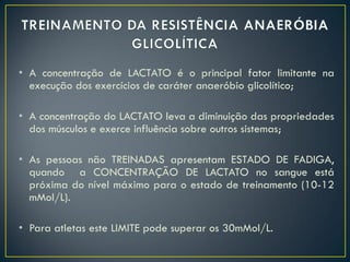 • A concentração de LACTATO é o principal fator limitante na
execução dos exercícios de caráter anaeróbio glicolítico;
• A concentração do LACTATO leva a diminuição das propriedades
dos músculos e exerce influência sobre outros sistemas;
• As pessoas não TREINADAS apresentam ESTADO DE FADIGA,
quando a CONCENTRAÇÃO DE LACTATO no sangue está
próxima do nível máximo para o estado de treinamento (10-12
mMol/L).
• Para atletas este LIMITE pode superar os 30mMol/L.
 