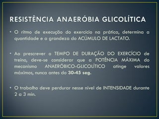• O ritmo de execução do exercício na prática, determina a
quantidade e a grandeza do ACÚMULO DE LACTATO.
• Ao prescrever o TEMPO DE DURAÇÃO DO EXERCÍCIO de
treino, deve-se considerar que a POTÊNCIA MÁXIMA do
mecanismo ANAERÓBICO-GLICOLÍTICO atinge valores
máximos, nunca antes do 30-45 seg.
• O trabalho deve perdurar nesse nível de INTENSIDADE durante
2 a 3 min.
 