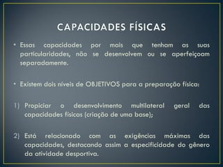 • Essas capacidades por mais que tenham as suas
particularidades, não se desenvolvem ou se aperfeiçoam
separadamente.
• Existem dois níveis de OBJETIVOS para a preparação física:
1) Propiciar o desenvolvimento multilateral geral das
capacidades físicas (criação de uma base);
2) Está relacionado com as exigências máximas das
capacidades, destacando assim a especificidade do gênero
da atividade desportiva.
 