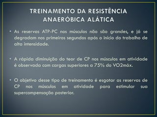 • As reservas ATP-PC nos músculos não são grandes, e já se
degradam nos primeiros segundos após o início do trabalho de
alta intensidade.
• A rápida diminuição do teor de CP nos músculos em atividade
é observada com cargas superiores a 75% do VO2máx.
• O objetivo desse tipo de treinamento é esgotar as reservas de
CP nos músculos em atividade para estimular sua
supercompensação posterior.
 