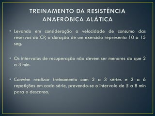 • Levando em consideração a velocidade de consumo das
reservas da CP, a duração de um exercício representa 10 a 15
seg.
• Os intervalos de recuperação não devem ser menores do que 2
a 3 min.
• Convém realizar treinamento com 2 a 3 séries e 3 a 6
repetições em cada série, prevendo-se o intervalo de 5 a 8 min
para o descanso.
 