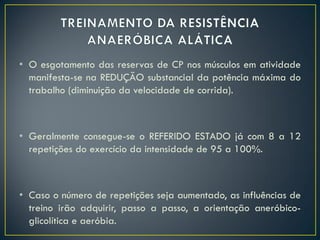 • O esgotamento das reservas de CP nos músculos em atividade
manifesta-se na REDUÇÃO substancial da potência máxima do
trabalho (diminuição da velocidade de corrida).
• Geralmente consegue-se o REFERIDO ESTADO já com 8 a 12
repetições do exercício da intensidade de 95 a 100%.
• Caso o número de repetições seja aumentado, as influências de
treino irão adquirir, passo a passo, a orientação aneróbico-
glicolítica e aeróbia.
 