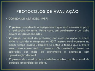 • CORRIDA DE 45,7 (KISS, 1987)
• 1º passo: providencie o equipamento que será necessário para
a realização do teste. Neste caso, um cronômetro e um apito
devem ser providenciados.
• 2º passo: ao sinal do professor, por meio do apito, o atleta
inicia a corrida e completa os 45,7 metros continuamente no
menor tempo possível. Registra-se então o tempo que o atleta
levou para correr todo o percurso. Os resultados devem ser
coletados por meio de cronômetro e expressos com
aproximação decimal.
• 3º passo: de acordo com as tabelas abaixo, avalie o nível de
potência anaeróbia do atleta.
 