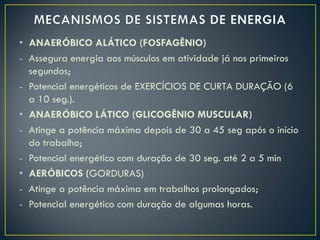 • ANAERÓBICO ALÁTICO (FOSFAGÊNIO)
- Assegura energia aos músculos em atividade já nos primeiros
segundos;
- Potencial energéticos de EXERCÍCIOS DE CURTA DURAÇÃO (6
a 10 seg.).
• ANAERÓBICO LÁTICO (GLICOGÊNIO MUSCULAR)
- Atinge a potência máxima depois de 30 a 45 seg após o início
do trabalho;
- Potencial energético com duração de 30 seg. até 2 a 5 min
• AERÓBICOS (GORDURAS)
- Atinge a potência máxima em trabalhos prolongados;
- Potencial energético com duração de algumas horas.
 
