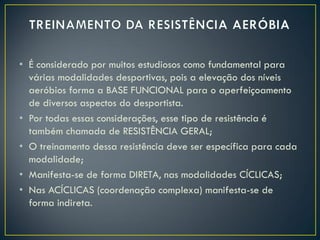 • É considerado por muitos estudiosos como fundamental para
várias modalidades desportivas, pois a elevação dos níveis
aeróbios forma a BASE FUNCIONAL para o aperfeiçoamento
de diversos aspectos do desportista.
• Por todas essas considerações, esse tipo de resistência é
também chamada de RESISTÊNCIA GERAL;
• O treinamento dessa resistência deve ser específica para cada
modalidade;
• Manifesta-se de forma DIRETA, nas modalidades CÍCLICAS;
• Nas ACÍCLICAS (coordenação complexa) manifesta-se de
forma indireta.
 