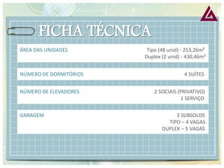 ÁREA DAS UNIDADES Tipo (48 unid) - 253,26m² Duplex (2 unid) - 430,46m² 
NÚMERO DE DORMITÓRIOS 4 SUÍTES 
NÚMERO DE ELEVADORES 2 SOCIAIS (PRIVATIVO) 
1 SERVIÇO 
GARAGEM 3 SUBSOLOS TIPO – 4 VAGAS DUPLEX – 5 VAGAS  