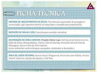 SISTEMA DE AQUECIMENTO DA ÁGUA: Previsão para aquecedor de passagem e acumulação a gás (aparelho deverá ser adquirido e instalado pelo proprietário) 
MEDIÇÃO DE ÁGUA E GÁS: Previsão para medição individual. 
DECORAÇÃO DA ÁREA COMUM: Projeto Cilene Lupi: Hall Social do térreo da torre, Salão de festas, Brinquedoteca, Fitness, Sala de Spining, Simulador de Golf, Sala de Massagem, Sauna e Raia de 25m Coberta. (estes ambientes serão entregues equipados, mobiliados e decorados.) 
ÁREA DE LAZER EXTERNA: Acesso Social, Playground, Piscina de Lazer Adulto, Piscina Infantil, Solarium, Quadra de Squash, e Pet Play.  