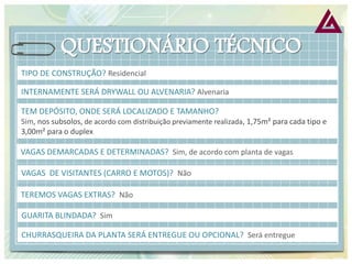 TIPO DE CONSTRUÇÃO? Residencial 
INTERNAMENTE SERÁ DRYWALL OU ALVENARIA? Alvenaria 
TEM DEPÓSITO, ONDE SERÁ LOCALIZADO E TAMANHO? Sim, nos subsolos, de acordo com distribuição previamente realizada, 1,75m² para cada tipo e 3,00m² para o duplex 
VAGAS DEMARCADAS E DETERMINADAS? Sim, de acordo com planta de vagas 
VAGAS DE VISITANTES (CARRO E MOTOS)? Não 
TEREMOS VAGAS EXTRAS? Não 
GUARITA BLINDADA? Sim 
CHURRASQUEIRA DA PLANTA SERÁ ENTREGUE OU OPCIONAL? Será entregue  
