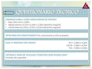 INFRA PARA AR CONDICIONADO? Sim, está prevista a infra no projeto. 
QUAL O TAMANHO DAS VAGAS? 61 P - 2,40m x 4,20m 132 M – 2,40m x 4,70m 9 G – 2,50m x 5,50m 
ENTRADA E SAÍDA DE VEÍCULOS E PEDESTRES SERÁ APENAS UMA? 
Entradas são separadas. 
TAMANHO (LARG x COMP xPROFUNDIDA) DE PISCINA? 
•Raia: 25m x 4m x 1,20m 
•Adulto externo: 9,17m x 5,18m x 1,20m (desenho irregular) 
•Infantil externa:5,22m x 2,91m x 0,35m (desenho irregular)  