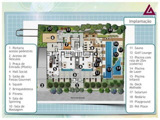 Implantação 
1 –Portaria acesso pedestres 2 –Acesso de Veículos 3 –Praça de Entrada (Pilotis) 4 –Hall Social 5 –Salão de Festas Gourmet 6 –Squash 7 –Brinquedoteca 8 –Fitness 9 –Sala de Spinning 10 –Sala de Massagem 
11 –Sauna 
12 –Golf Lounge 
13 –Piscina com raia de 25m (coberta) 
14 –Piscina de Lazer 
15 –Piscina Infantil 
16 –Deck Molhado 
17 –Solarium 
18 –Redário 
19 –Playground 
20 –Pet Place  
