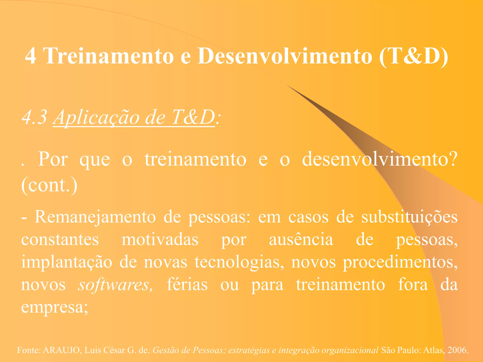 4 Treinamento e Desenvolvimento (T&D)

 4.3 Aplicação de T&D:
 . Por que o treinamento e o desenvolvimento?
 (cont.)
 - Remanejamento de pessoas: em casos de substituições
 constantes motivadas por ausência de pessoas,
 implantação de novas tecnologias, novos procedimentos,
 novos softwares, férias ou para treinamento fora da
 empresa;

Fonte: ARAUJO, Luis César G. de. Gestão de Pessoas; estratégias e integração organizacional São Paulo: Atlas, 2006.
 