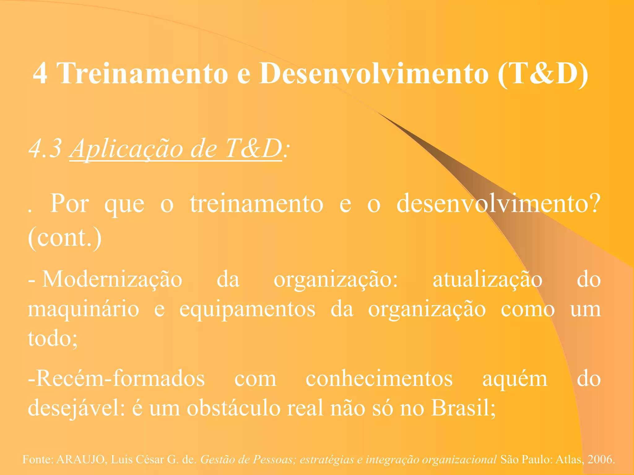 4 Treinamento e Desenvolvimento (T&D)

 4.3 Aplicação de T&D:
 . Por que o treinamento e o desenvolvimento?
 (cont.)
 - Modernização da organização: atualização do
 maquinário e equipamentos da organização como um
 todo;
 -Recém-formados com conhecimentos aquém                                                                   do
 desejável: é um obstáculo real não só no Brasil;
Fonte: ARAUJO, Luis César G. de. Gestão de Pessoas; estratégias e integração organizacional São Paulo: Atlas, 2006.
 
