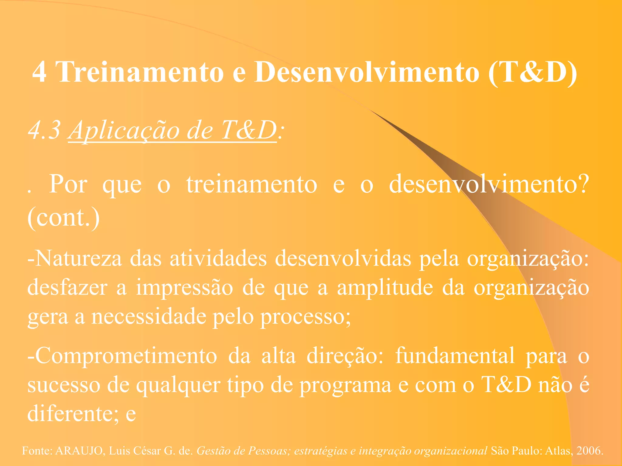 4 Treinamento e Desenvolvimento (T&D)
 4.3 Aplicação de T&D:
 . Por que o treinamento e o desenvolvimento?
 (cont.)
 -Natureza das atividades desenvolvidas pela organização:
 desfazer a impressão de que a amplitude da organização
 gera a necessidade pelo processo;
 -Comprometimento da alta direção: fundamental para o
 sucesso de qualquer tipo de programa e com o T&D não é
 diferente; e
Fonte: ARAUJO, Luis César G. de. Gestão de Pessoas; estratégias e integração organizacional São Paulo: Atlas, 2006.
 