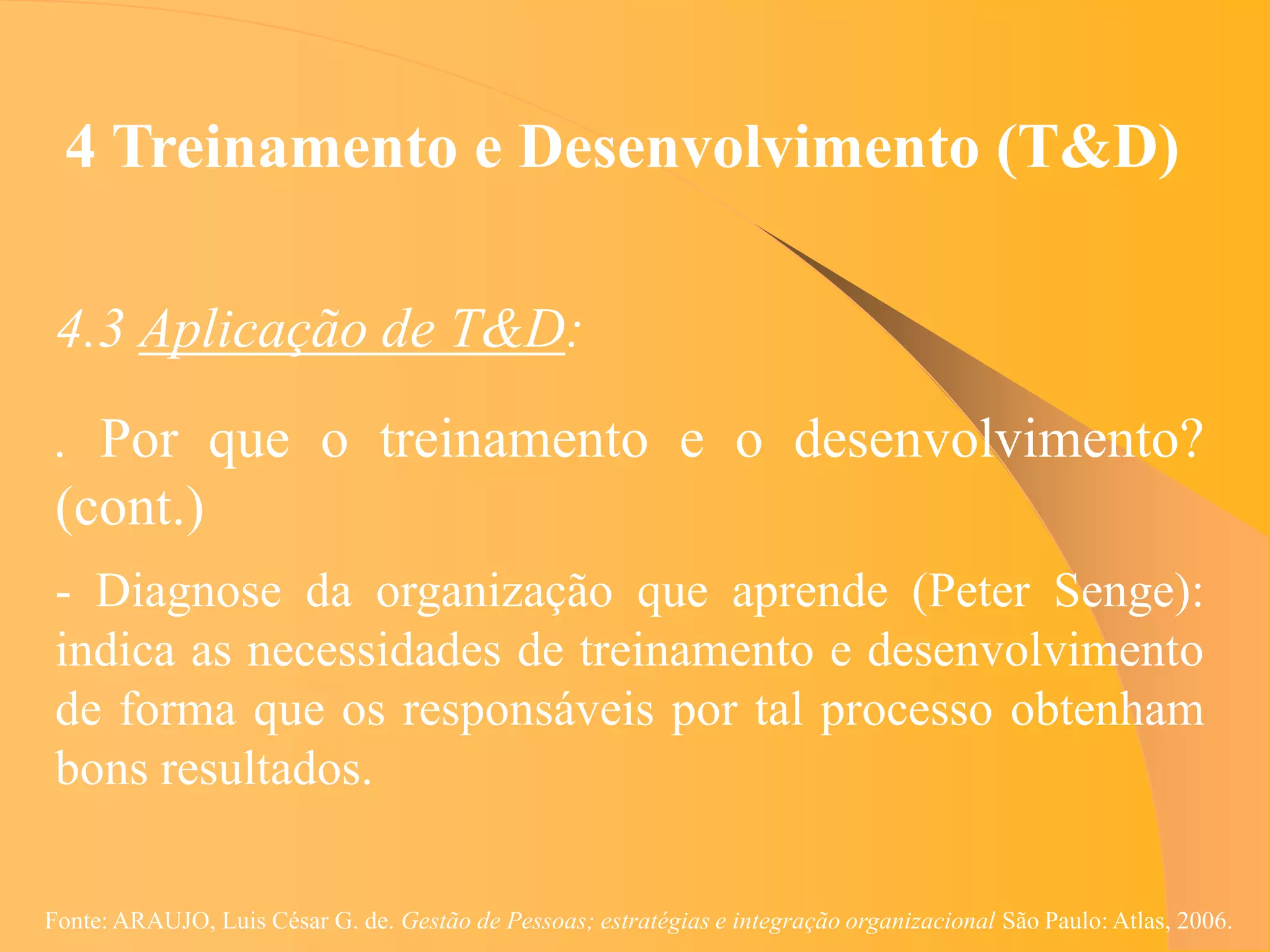 4 Treinamento e Desenvolvimento (T&D)

 4.3 Aplicação de T&D:
 . Por que o treinamento e o desenvolvimento?
 (cont.)
 - Diagnose da organização que aprende (Peter Senge):
 indica as necessidades de treinamento e desenvolvimento
 de forma que os responsáveis por tal processo obtenham
 bons resultados.

Fonte: ARAUJO, Luis César G. de. Gestão de Pessoas; estratégias e integração organizacional São Paulo: Atlas, 2006.
 